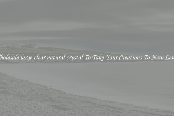 Wholesale large clear natural crystal To Take Your Creations To New Levels